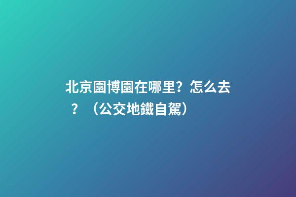 北京園博園在哪里？怎么去？（公交+地鐵+自駕）